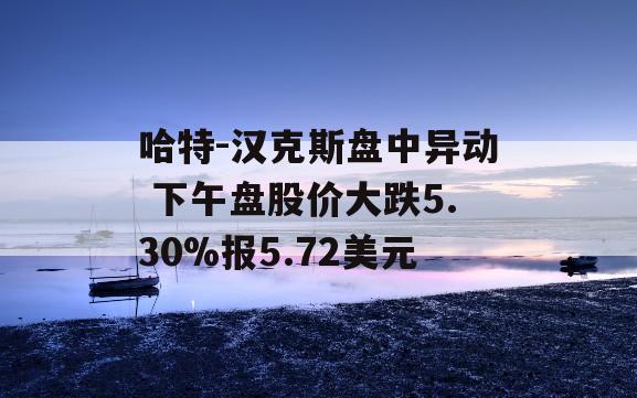 哈特-汉克斯盘中异动 下午盘股价大跌5.30%报5.72美元